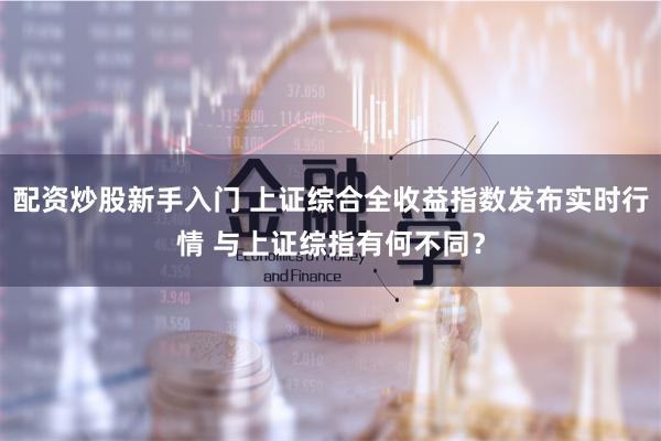 配资炒股新手入门 上证综合全收益指数发布实时行情 与上证综指有何不同？