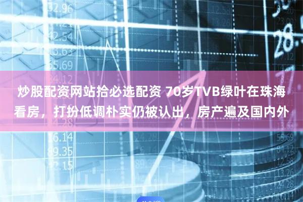 炒股配资网站拾必选配资 70岁TVB绿叶在珠海看房，打扮低调朴实仍被认出，房产遍及国内外