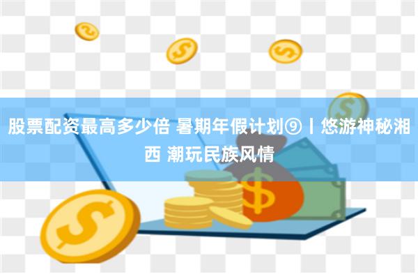 股票配资最高多少倍 暑期年假计划⑨丨悠游神秘湘西 潮玩民族风情