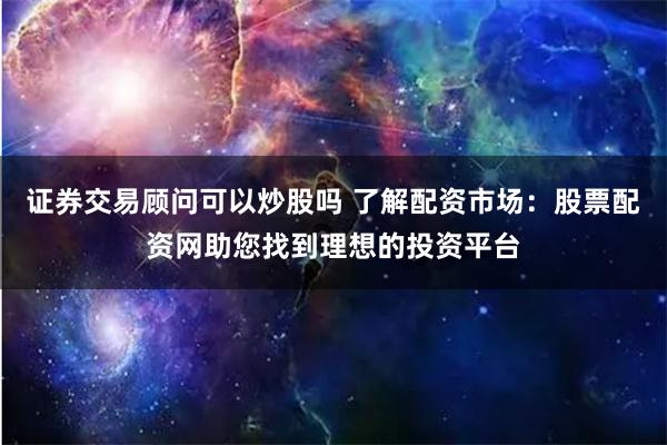 证券交易顾问可以炒股吗 了解配资市场：股票配资网助您找到理想的投资平台